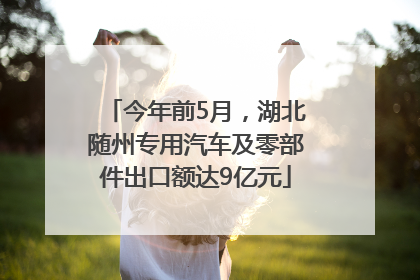 今年前5月，湖北随州专用汽车及零部件出口额达9亿元
