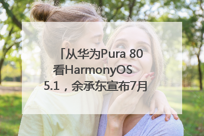 从华为Pura 80看HarmonyOS 5.1，余承东宣布7月迎来首批机型升级