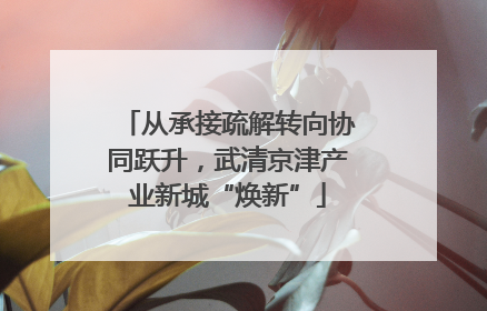 从承接疏解转向协同跃升，武清京津产业新城“焕新”