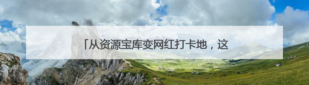 从资源宝库变网红打卡地，这里的青山绿水藏着什么秘密？