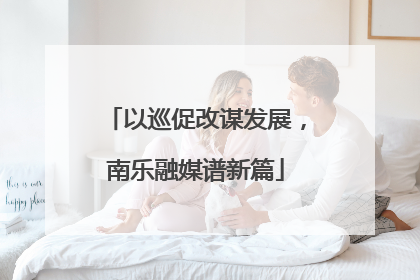 以巡促改谋发展，南乐融媒谱新篇