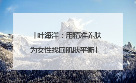 叶海洋：用精准养肤为女性找回肌肤平衡