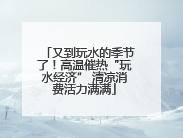 又到玩水的季节了！高温催热“玩水经济” 清凉消费活力满满
