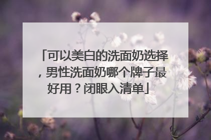 可以美白的洗面奶选择，男性洗面奶哪个牌子最好用？闭眼入清单