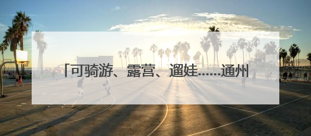 可骑游、露营、遛娃……通州上线57个市级公园导览地图