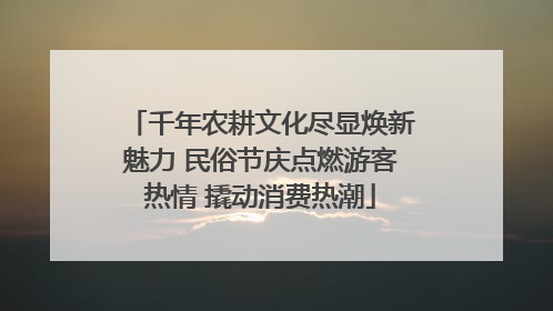 千年农耕文化尽显焕新魅力 民俗节庆点燃游客热情 撬动消费热潮