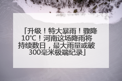 升级！特大暴雨！骤降10℃！河南这场降雨将持续数日，最大雨量或破300毫米极端纪录
