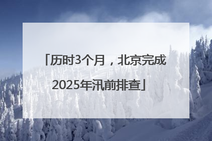 历时3个月，北京完成2025年汛前排查