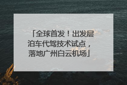 全球首发！出发层泊车代驾技术试点，落地广州白云机场