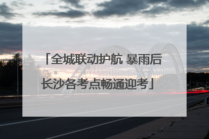 全城联动护航 暴雨后长沙各考点畅通迎考