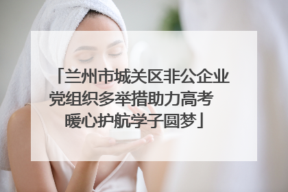 兰州市城关区非公企业党组织多举措助力高考 暖心护航学子圆梦