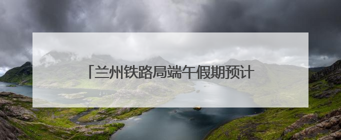 兰州铁路局端午假期预计发送旅客135万人次