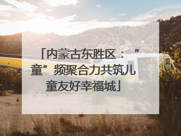 内蒙古东胜区：“童”频聚合力共筑儿童友好幸福城