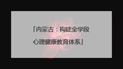 内蒙古：构建全学段心理健康教育体系