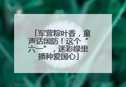 军营粽叶香，童声话国防！这个“六一”，迷彩绿里播种爱国心