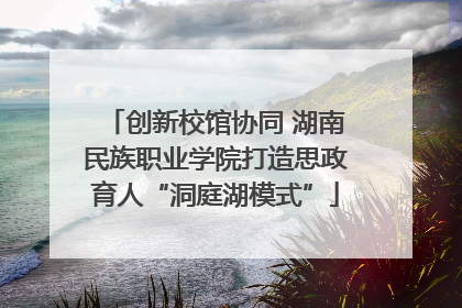 创新校馆协同 湖南民族职业学院打造思政育人“洞庭湖模式”