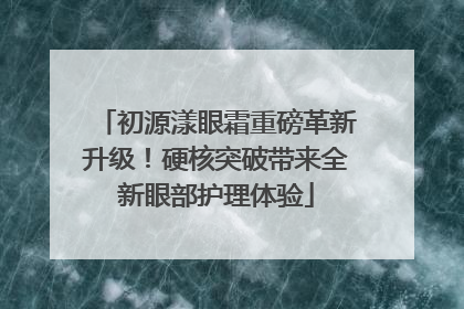 初源漾眼霜重磅革新升级！硬核突破带来全新眼部护理体验