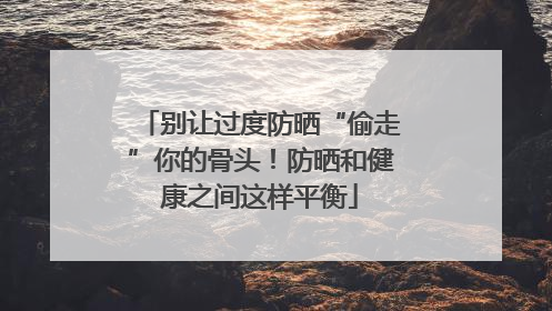 别让过度防晒“偷走”你的骨头！防晒和健康之间这样平衡