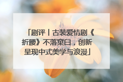 剧评丨古装爱情剧《折腰》不落窠臼，创新呈现中式美学与浪漫
