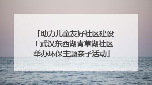 助力儿童友好社区建设！武汉东西湖青草湖社区举办环保主题亲子活动