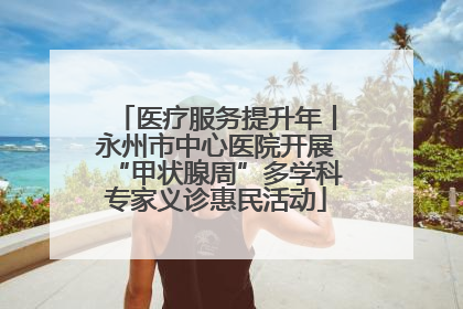 医疗服务提升年丨永州市中心医院开展“甲状腺周”多学科专家义诊惠民活动