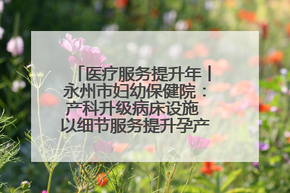 医疗服务提升年丨永州市妇幼保健院：产科升级病床设施 以细节服务提升孕产妇就医体验