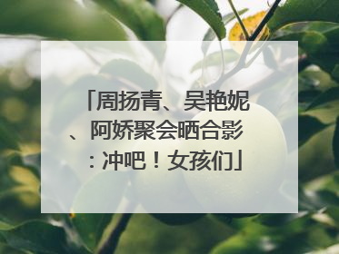 周扬青、吴艳妮、阿娇聚会晒合影：冲吧！女孩们