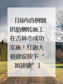 国内首例钢拱肋侧转施工在吉林市成功实施！红旗大桥建设按下“加速键”