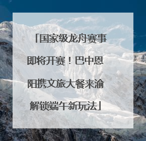 国家级龙舟赛事即将开赛！巴中恩阳携文旅大餐来渝解锁端午新玩法