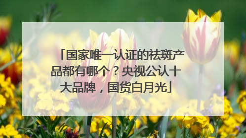 国家唯一认证的祛斑产品都有哪个？央视公认十大品牌，国货白月光