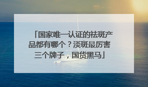 国家唯一认证的祛斑产品都有哪个？淡斑最厉害三个牌子，国货黑马