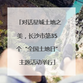 对话星城土地之美，长沙市第35个“全国土地日”主题活动举行