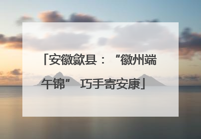 安徽歙县：“徽州端午锦” 巧手寄安康