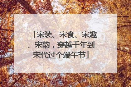 宋装、宋食、宋趣、宋韵，穿越千年到宋代过个端午节