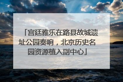 宫廷雅乐在路县故城遗址公园奏响，北京历史名园资源植入副中心