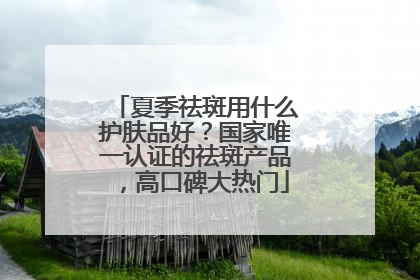 夏季祛斑用什么护肤品好？国家唯一认证的祛斑产品，高口碑大热门