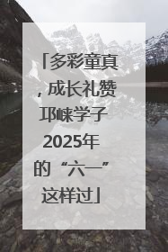 多彩童真，成长礼赞 邛崃学子2025年的“六一”这样过