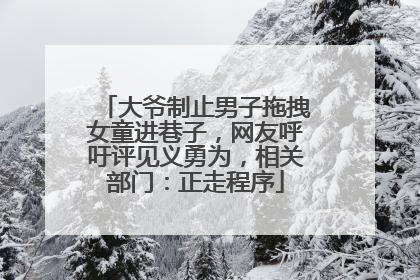 大爷制止男子拖拽女童进巷子，网友呼吁评见义勇为，相关部门：正走程序