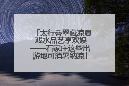 太行叠翠藏凉夏 戏水品艺享欢娱——石家庄这些出游地可消暑纳凉