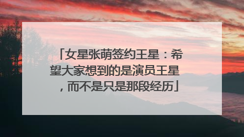 女星张萌签约王星：希望大家想到的是演员王星，而不是只是那段经历