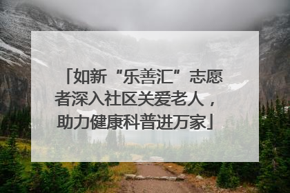 如新“乐善汇”志愿者深入社区关爱老人，助力健康科普进万家