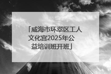 威海市环翠区工人文化宫2025年公益培训班开班