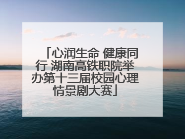 心润生命 健康同行 湖南高铁职院举办第十三届校园心理情景剧大赛