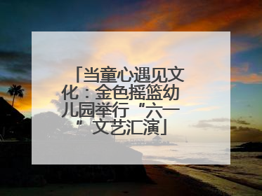当童心遇见文化：金色摇篮幼儿园举行“六一”文艺汇演
