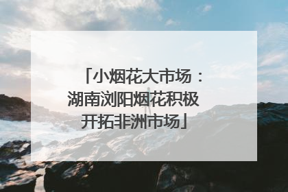 小烟花大市场：湖南浏阳烟花积极开拓非洲市场
