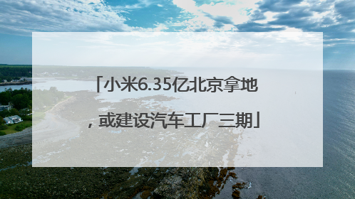小米6.35亿北京拿地，或建设汽车工厂三期