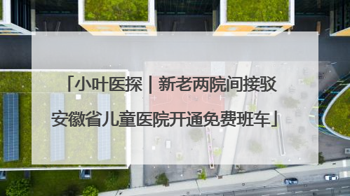 小叶医探｜新老两院间接驳 安徽省儿童医院开通免费班车