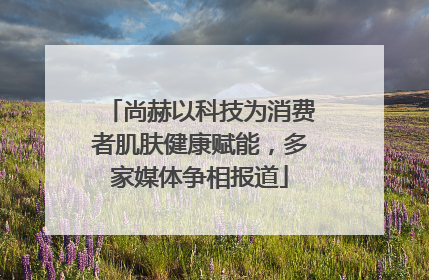 尚赫以科技为消费者肌肤健康赋能，多家媒体争相报道
