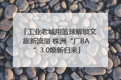 工业老城用篮球解锁文旅新流量 株洲“厂BA”3.0焕新归来