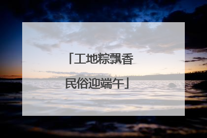工地粽飘香 民俗迎端午